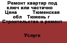 Ремонт квартир под ключ или частично  › Цена ­ 500 - Тюменская обл., Тюмень г. Строительство и ремонт » Услуги   